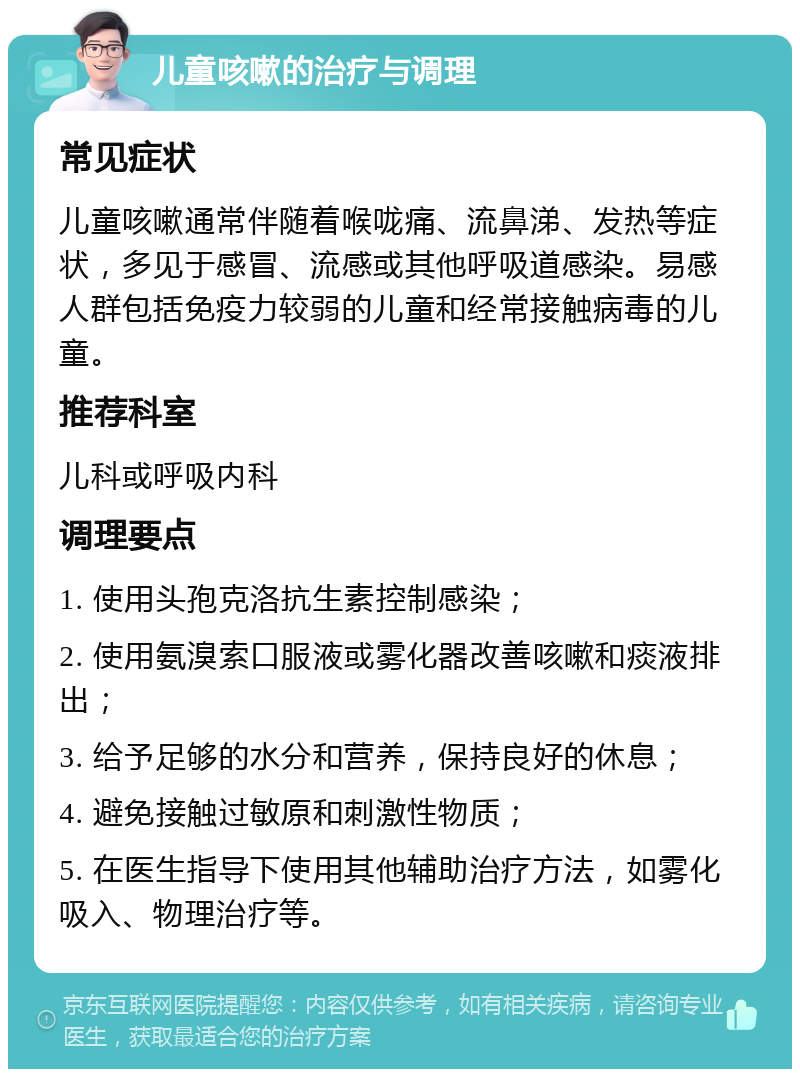 儿童咳嗽的治疗与调理 常见症状 儿童咳嗽通常伴随着喉咙痛、流鼻涕、发热等症状，多见于感冒、流感或其他呼吸道感染。易感人群包括免疫力较弱的儿童和经常接触病毒的儿童。 推荐科室 儿科或呼吸内科 调理要点 1. 使用头孢克洛抗生素控制感染； 2. 使用氨溴索口服液或雾化器改善咳嗽和痰液排出； 3. 给予足够的水分和营养，保持良好的休息； 4. 避免接触过敏原和刺激性物质； 5. 在医生指导下使用其他辅助治疗方法，如雾化吸入、物理治疗等。