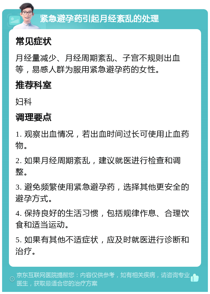 紧急避孕药引起月经紊乱的处理 常见症状 月经量减少、月经周期紊乱、子宫不规则出血等，易感人群为服用紧急避孕药的女性。 推荐科室 妇科 调理要点 1. 观察出血情况，若出血时间过长可使用止血药物。 2. 如果月经周期紊乱，建议就医进行检查和调整。 3. 避免频繁使用紧急避孕药，选择其他更安全的避孕方式。 4. 保持良好的生活习惯，包括规律作息、合理饮食和适当运动。 5. 如果有其他不适症状，应及时就医进行诊断和治疗。