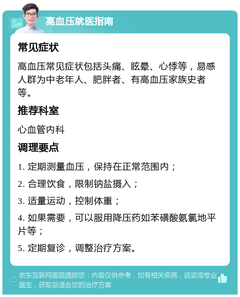 高血压就医指南 常见症状 高血压常见症状包括头痛、眩晕、心悸等，易感人群为中老年人、肥胖者、有高血压家族史者等。 推荐科室 心血管内科 调理要点 1. 定期测量血压，保持在正常范围内； 2. 合理饮食，限制钠盐摄入； 3. 适量运动，控制体重； 4. 如果需要，可以服用降压药如苯磺酸氨氯地平片等； 5. 定期复诊，调整治疗方案。