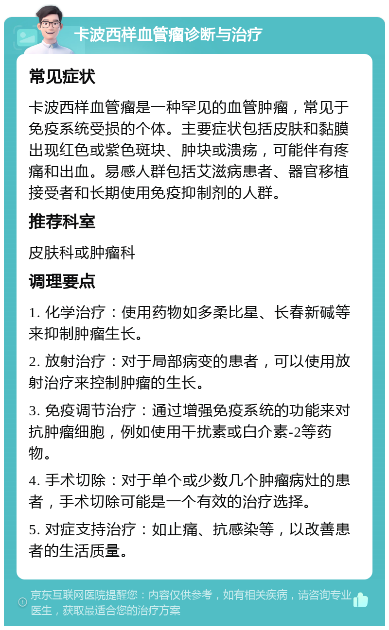 卡波西样血管瘤诊断与治疗 常见症状 卡波西样血管瘤是一种罕见的血管肿瘤，常见于免疫系统受损的个体。主要症状包括皮肤和黏膜出现红色或紫色斑块、肿块或溃疡，可能伴有疼痛和出血。易感人群包括艾滋病患者、器官移植接受者和长期使用免疫抑制剂的人群。 推荐科室 皮肤科或肿瘤科 调理要点 1. 化学治疗：使用药物如多柔比星、长春新碱等来抑制肿瘤生长。 2. 放射治疗：对于局部病变的患者，可以使用放射治疗来控制肿瘤的生长。 3. 免疫调节治疗：通过增强免疫系统的功能来对抗肿瘤细胞，例如使用干扰素或白介素-2等药物。 4. 手术切除：对于单个或少数几个肿瘤病灶的患者，手术切除可能是一个有效的治疗选择。 5. 对症支持治疗：如止痛、抗感染等，以改善患者的生活质量。