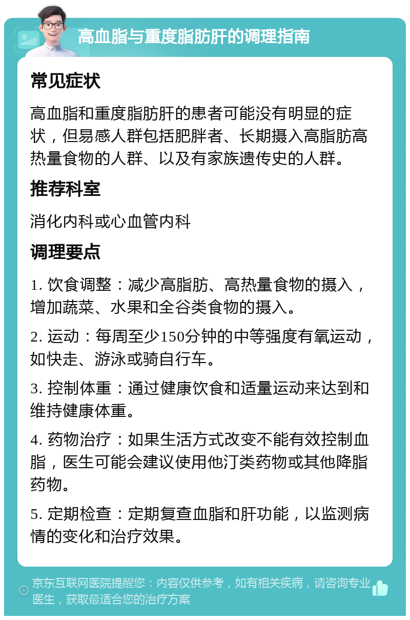 高血脂与重度脂肪肝的调理指南 常见症状 高血脂和重度脂肪肝的患者可能没有明显的症状，但易感人群包括肥胖者、长期摄入高脂肪高热量食物的人群、以及有家族遗传史的人群。 推荐科室 消化内科或心血管内科 调理要点 1. 饮食调整：减少高脂肪、高热量食物的摄入，增加蔬菜、水果和全谷类食物的摄入。 2. 运动：每周至少150分钟的中等强度有氧运动，如快走、游泳或骑自行车。 3. 控制体重：通过健康饮食和适量运动来达到和维持健康体重。 4. 药物治疗：如果生活方式改变不能有效控制血脂，医生可能会建议使用他汀类药物或其他降脂药物。 5. 定期检查：定期复查血脂和肝功能，以监测病情的变化和治疗效果。