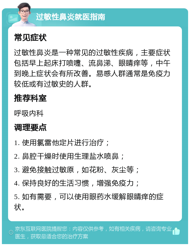 过敏性鼻炎就医指南 常见症状 过敏性鼻炎是一种常见的过敏性疾病，主要症状包括早上起床打喷嚏、流鼻涕、眼睛痒等，中午到晚上症状会有所改善。易感人群通常是免疫力较低或有过敏史的人群。 推荐科室 呼吸内科 调理要点 1. 使用氯雷他定片进行治疗； 2. 鼻腔干燥时使用生理盐水喷鼻； 3. 避免接触过敏原，如花粉、灰尘等； 4. 保持良好的生活习惯，增强免疫力； 5. 如有需要，可以使用眼药水缓解眼睛痒的症状。