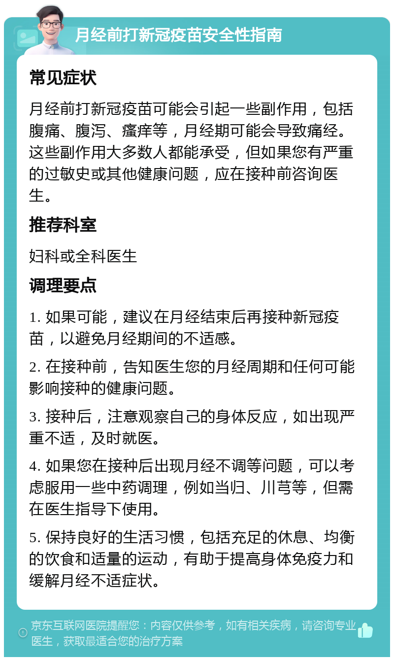 月经前打新冠疫苗安全性指南 常见症状 月经前打新冠疫苗可能会引起一些副作用，包括腹痛、腹泻、瘙痒等，月经期可能会导致痛经。这些副作用大多数人都能承受，但如果您有严重的过敏史或其他健康问题，应在接种前咨询医生。 推荐科室 妇科或全科医生 调理要点 1. 如果可能，建议在月经结束后再接种新冠疫苗，以避免月经期间的不适感。 2. 在接种前，告知医生您的月经周期和任何可能影响接种的健康问题。 3. 接种后，注意观察自己的身体反应，如出现严重不适，及时就医。 4. 如果您在接种后出现月经不调等问题，可以考虑服用一些中药调理，例如当归、川芎等，但需在医生指导下使用。 5. 保持良好的生活习惯，包括充足的休息、均衡的饮食和适量的运动，有助于提高身体免疫力和缓解月经不适症状。