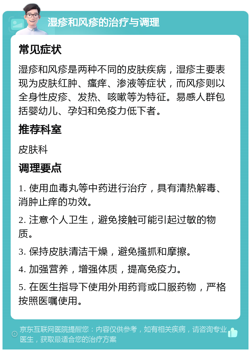 湿疹和风疹的治疗与调理 常见症状 湿疹和风疹是两种不同的皮肤疾病，湿疹主要表现为皮肤红肿、瘙痒、渗液等症状，而风疹则以全身性皮疹、发热、咳嗽等为特征。易感人群包括婴幼儿、孕妇和免疫力低下者。 推荐科室 皮肤科 调理要点 1. 使用血毒丸等中药进行治疗，具有清热解毒、消肿止痒的功效。 2. 注意个人卫生，避免接触可能引起过敏的物质。 3. 保持皮肤清洁干燥，避免搔抓和摩擦。 4. 加强营养，增强体质，提高免疫力。 5. 在医生指导下使用外用药膏或口服药物，严格按照医嘱使用。