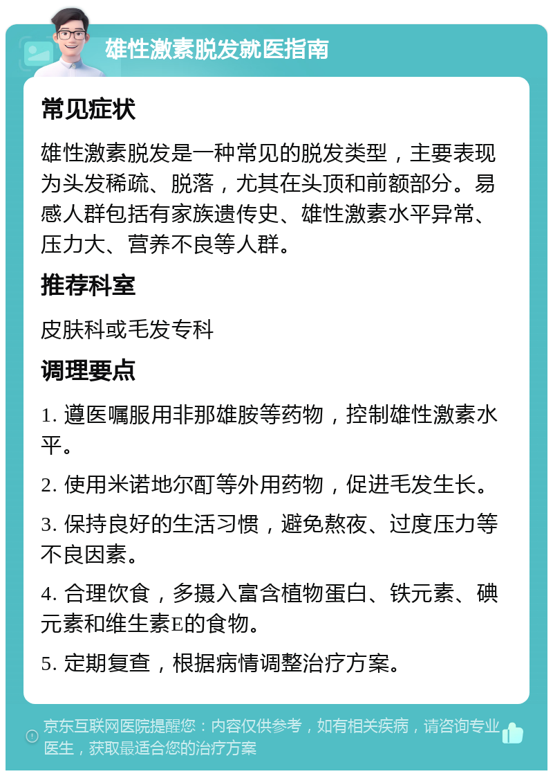 雄性激素脱发就医指南 常见症状 雄性激素脱发是一种常见的脱发类型，主要表现为头发稀疏、脱落，尤其在头顶和前额部分。易感人群包括有家族遗传史、雄性激素水平异常、压力大、营养不良等人群。 推荐科室 皮肤科或毛发专科 调理要点 1. 遵医嘱服用非那雄胺等药物，控制雄性激素水平。 2. 使用米诺地尔酊等外用药物，促进毛发生长。 3. 保持良好的生活习惯，避免熬夜、过度压力等不良因素。 4. 合理饮食，多摄入富含植物蛋白、铁元素、碘元素和维生素E的食物。 5. 定期复查，根据病情调整治疗方案。