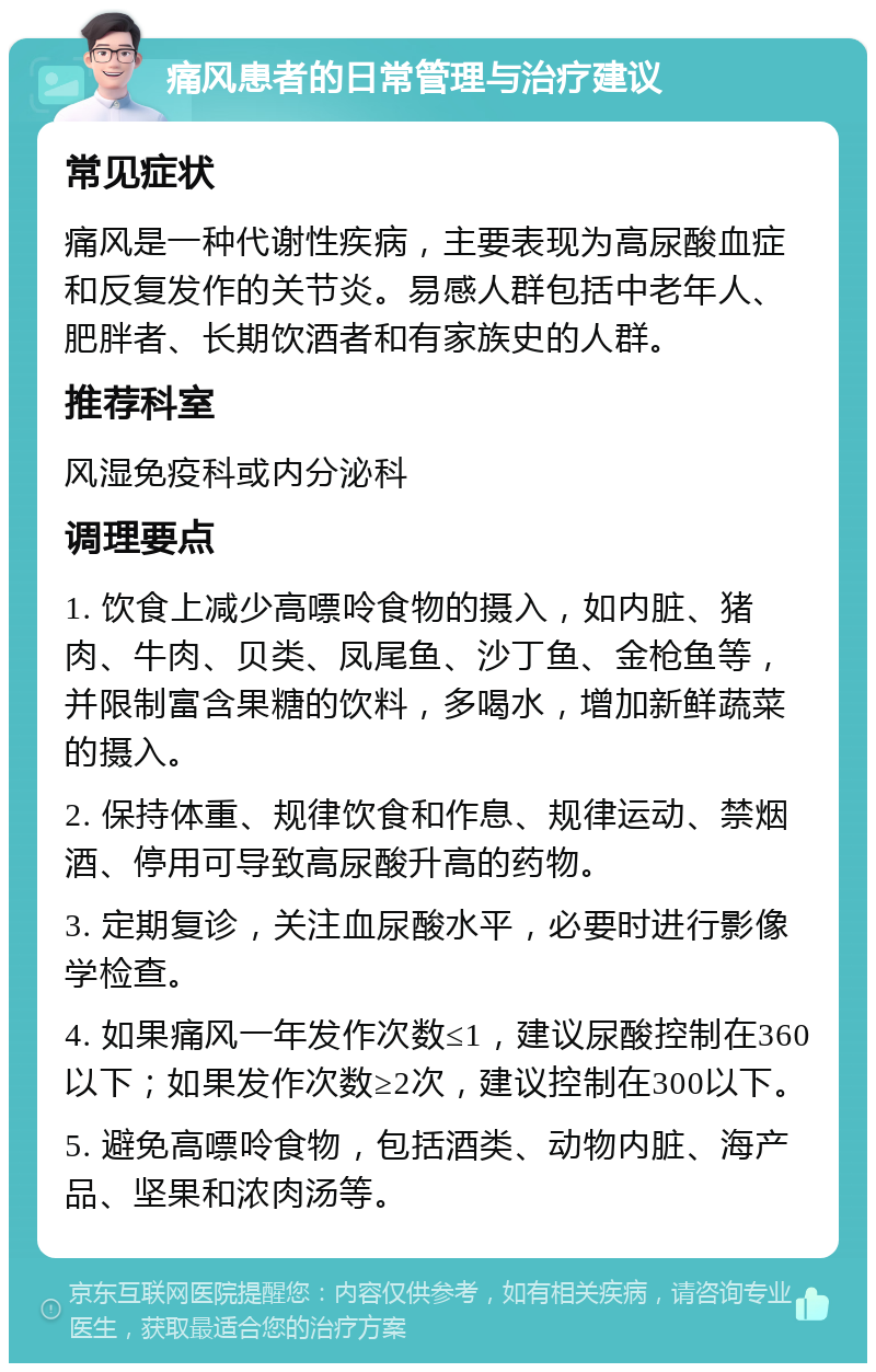 痛风患者的日常管理与治疗建议 常见症状 痛风是一种代谢性疾病，主要表现为高尿酸血症和反复发作的关节炎。易感人群包括中老年人、肥胖者、长期饮酒者和有家族史的人群。 推荐科室 风湿免疫科或内分泌科 调理要点 1. 饮食上减少高嘌呤食物的摄入，如内脏、猪肉、牛肉、贝类、凤尾鱼、沙丁鱼、金枪鱼等，并限制富含果糖的饮料，多喝水，增加新鲜蔬菜的摄入。 2. 保持体重、规律饮食和作息、规律运动、禁烟酒、停用可导致高尿酸升高的药物。 3. 定期复诊，关注血尿酸水平，必要时进行影像学检查。 4. 如果痛风一年发作次数≤1，建议尿酸控制在360以下；如果发作次数≥2次，建议控制在300以下。 5. 避免高嘌呤食物，包括酒类、动物内脏、海产品、坚果和浓肉汤等。