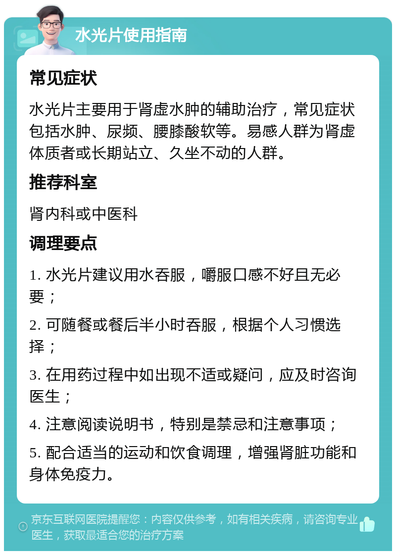 水光片使用指南 常见症状 水光片主要用于肾虚水肿的辅助治疗，常见症状包括水肿、尿频、腰膝酸软等。易感人群为肾虚体质者或长期站立、久坐不动的人群。 推荐科室 肾内科或中医科 调理要点 1. 水光片建议用水吞服，嚼服口感不好且无必要； 2. 可随餐或餐后半小时吞服，根据个人习惯选择； 3. 在用药过程中如出现不适或疑问，应及时咨询医生； 4. 注意阅读说明书，特别是禁忌和注意事项； 5. 配合适当的运动和饮食调理，增强肾脏功能和身体免疫力。