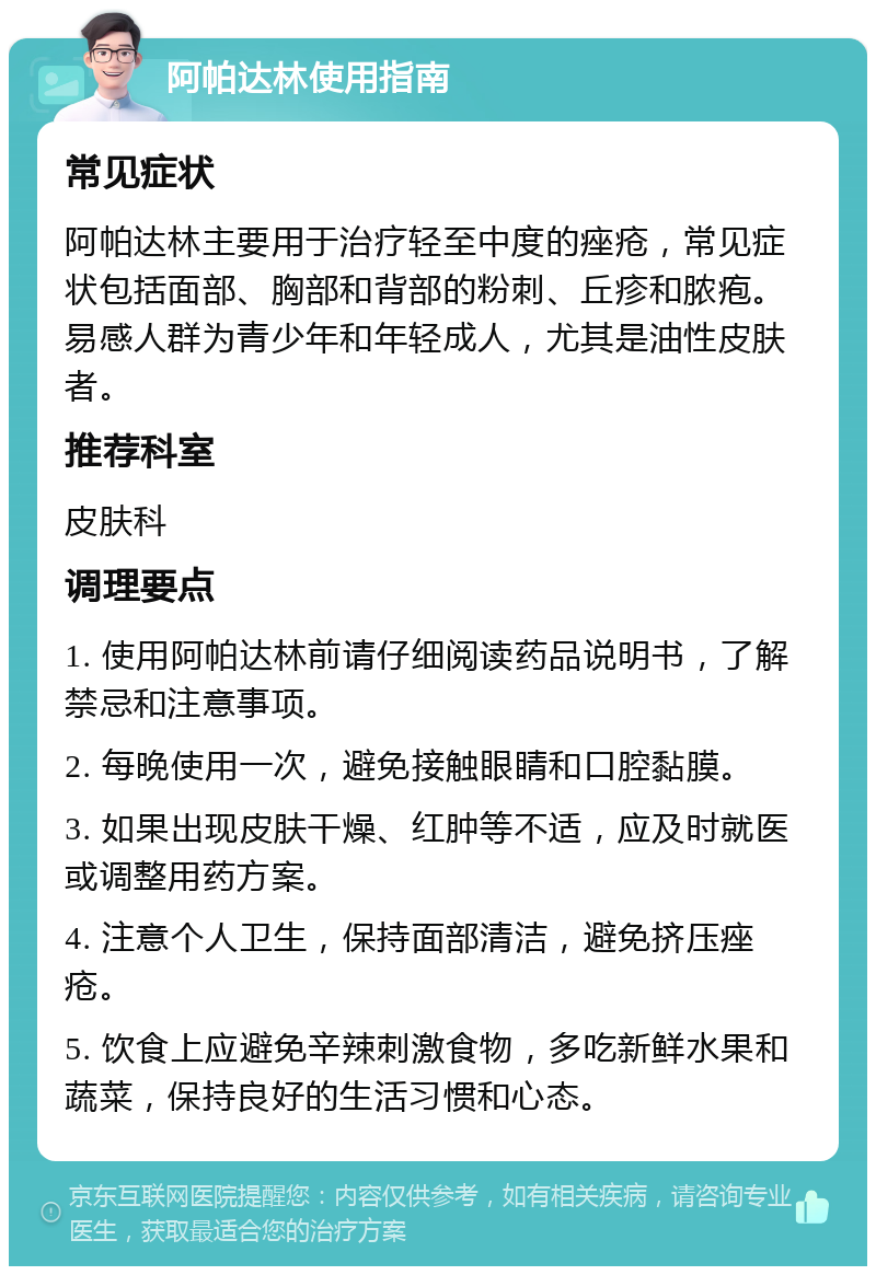 阿帕达林使用指南 常见症状 阿帕达林主要用于治疗轻至中度的痤疮，常见症状包括面部、胸部和背部的粉刺、丘疹和脓疱。易感人群为青少年和年轻成人，尤其是油性皮肤者。 推荐科室 皮肤科 调理要点 1. 使用阿帕达林前请仔细阅读药品说明书，了解禁忌和注意事项。 2. 每晚使用一次，避免接触眼睛和口腔黏膜。 3. 如果出现皮肤干燥、红肿等不适，应及时就医或调整用药方案。 4. 注意个人卫生，保持面部清洁，避免挤压痤疮。 5. 饮食上应避免辛辣刺激食物，多吃新鲜水果和蔬菜，保持良好的生活习惯和心态。