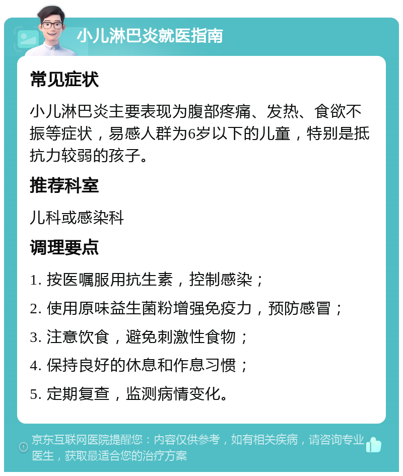 小儿淋巴炎就医指南 常见症状 小儿淋巴炎主要表现为腹部疼痛、发热、食欲不振等症状，易感人群为6岁以下的儿童，特别是抵抗力较弱的孩子。 推荐科室 儿科或感染科 调理要点 1. 按医嘱服用抗生素，控制感染； 2. 使用原味益生菌粉增强免疫力，预防感冒； 3. 注意饮食，避免刺激性食物； 4. 保持良好的休息和作息习惯； 5. 定期复查，监测病情变化。