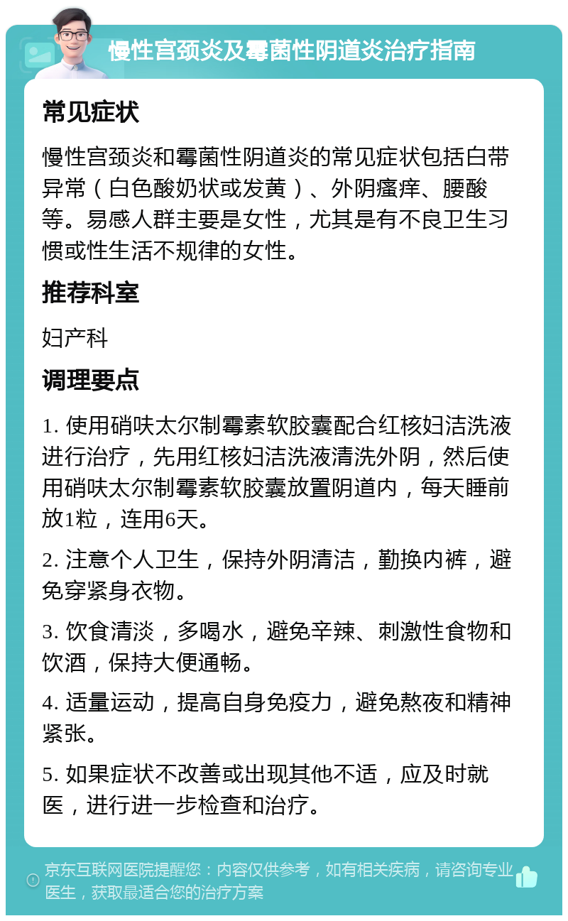 慢性宫颈炎及霉菌性阴道炎治疗指南 常见症状 慢性宫颈炎和霉菌性阴道炎的常见症状包括白带异常（白色酸奶状或发黄）、外阴瘙痒、腰酸等。易感人群主要是女性，尤其是有不良卫生习惯或性生活不规律的女性。 推荐科室 妇产科 调理要点 1. 使用硝呋太尔制霉素软胶囊配合红核妇洁洗液进行治疗，先用红核妇洁洗液清洗外阴，然后使用硝呋太尔制霉素软胶囊放置阴道内，每天睡前放1粒，连用6天。 2. 注意个人卫生，保持外阴清洁，勤换内裤，避免穿紧身衣物。 3. 饮食清淡，多喝水，避免辛辣、刺激性食物和饮酒，保持大便通畅。 4. 适量运动，提高自身免疫力，避免熬夜和精神紧张。 5. 如果症状不改善或出现其他不适，应及时就医，进行进一步检查和治疗。