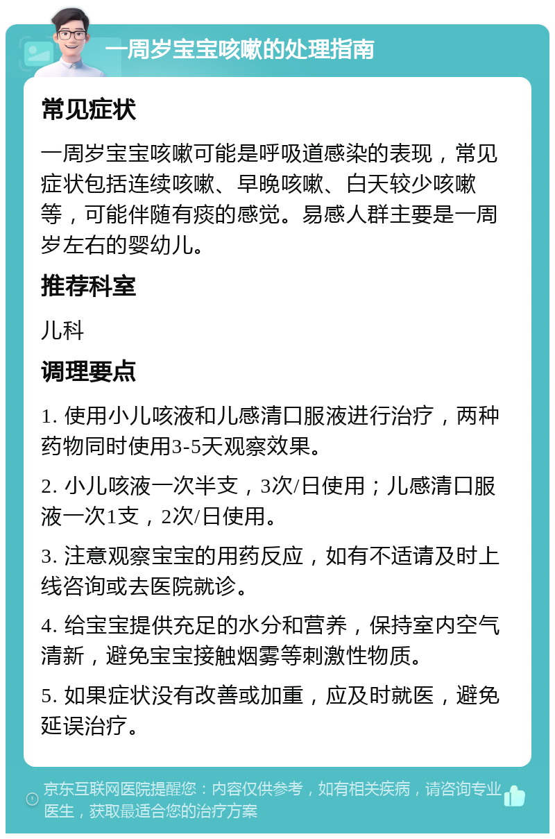 一周岁宝宝咳嗽的处理指南 常见症状 一周岁宝宝咳嗽可能是呼吸道感染的表现，常见症状包括连续咳嗽、早晚咳嗽、白天较少咳嗽等，可能伴随有痰的感觉。易感人群主要是一周岁左右的婴幼儿。 推荐科室 儿科 调理要点 1. 使用小儿咳液和儿感清口服液进行治疗，两种药物同时使用3-5天观察效果。 2. 小儿咳液一次半支，3次/日使用；儿感清口服液一次1支，2次/日使用。 3. 注意观察宝宝的用药反应，如有不适请及时上线咨询或去医院就诊。 4. 给宝宝提供充足的水分和营养，保持室内空气清新，避免宝宝接触烟雾等刺激性物质。 5. 如果症状没有改善或加重，应及时就医，避免延误治疗。