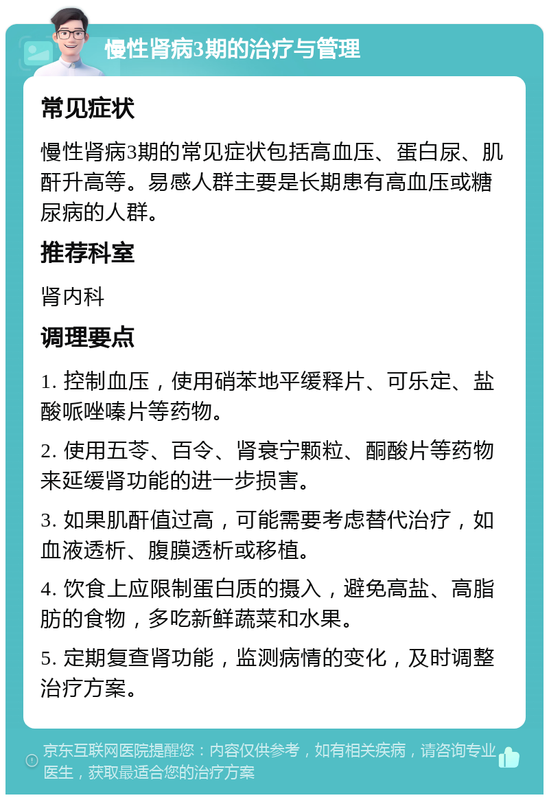 慢性肾病3期的治疗与管理 常见症状 慢性肾病3期的常见症状包括高血压、蛋白尿、肌酐升高等。易感人群主要是长期患有高血压或糖尿病的人群。 推荐科室 肾内科 调理要点 1. 控制血压，使用硝苯地平缓释片、可乐定、盐酸哌唑嗪片等药物。 2. 使用五苓、百令、肾衰宁颗粒、酮酸片等药物来延缓肾功能的进一步损害。 3. 如果肌酐值过高，可能需要考虑替代治疗，如血液透析、腹膜透析或移植。 4. 饮食上应限制蛋白质的摄入，避免高盐、高脂肪的食物，多吃新鲜蔬菜和水果。 5. 定期复查肾功能，监测病情的变化，及时调整治疗方案。