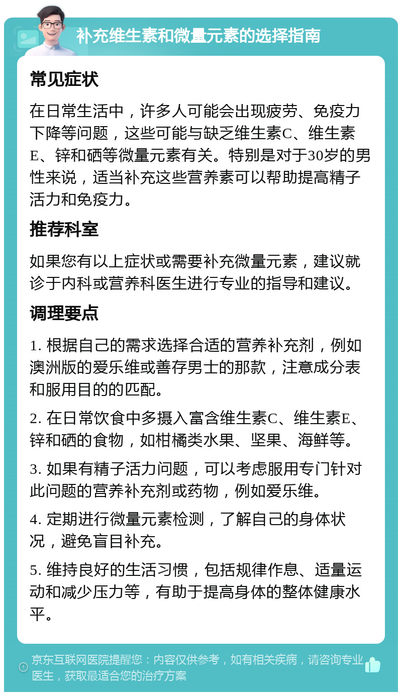 补充维生素和微量元素的选择指南 常见症状 在日常生活中，许多人可能会出现疲劳、免疫力下降等问题，这些可能与缺乏维生素C、维生素E、锌和硒等微量元素有关。特别是对于30岁的男性来说，适当补充这些营养素可以帮助提高精子活力和免疫力。 推荐科室 如果您有以上症状或需要补充微量元素，建议就诊于内科或营养科医生进行专业的指导和建议。 调理要点 1. 根据自己的需求选择合适的营养补充剂，例如澳洲版的爱乐维或善存男士的那款，注意成分表和服用目的的匹配。 2. 在日常饮食中多摄入富含维生素C、维生素E、锌和硒的食物，如柑橘类水果、坚果、海鲜等。 3. 如果有精子活力问题，可以考虑服用专门针对此问题的营养补充剂或药物，例如爱乐维。 4. 定期进行微量元素检测，了解自己的身体状况，避免盲目补充。 5. 维持良好的生活习惯，包括规律作息、适量运动和减少压力等，有助于提高身体的整体健康水平。