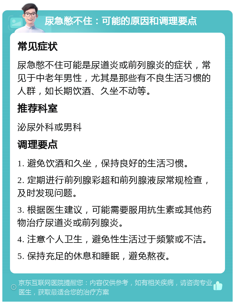 尿急憋不住：可能的原因和调理要点 常见症状 尿急憋不住可能是尿道炎或前列腺炎的症状，常见于中老年男性，尤其是那些有不良生活习惯的人群，如长期饮酒、久坐不动等。 推荐科室 泌尿外科或男科 调理要点 1. 避免饮酒和久坐，保持良好的生活习惯。 2. 定期进行前列腺彩超和前列腺液尿常规检查，及时发现问题。 3. 根据医生建议，可能需要服用抗生素或其他药物治疗尿道炎或前列腺炎。 4. 注意个人卫生，避免性生活过于频繁或不洁。 5. 保持充足的休息和睡眠，避免熬夜。