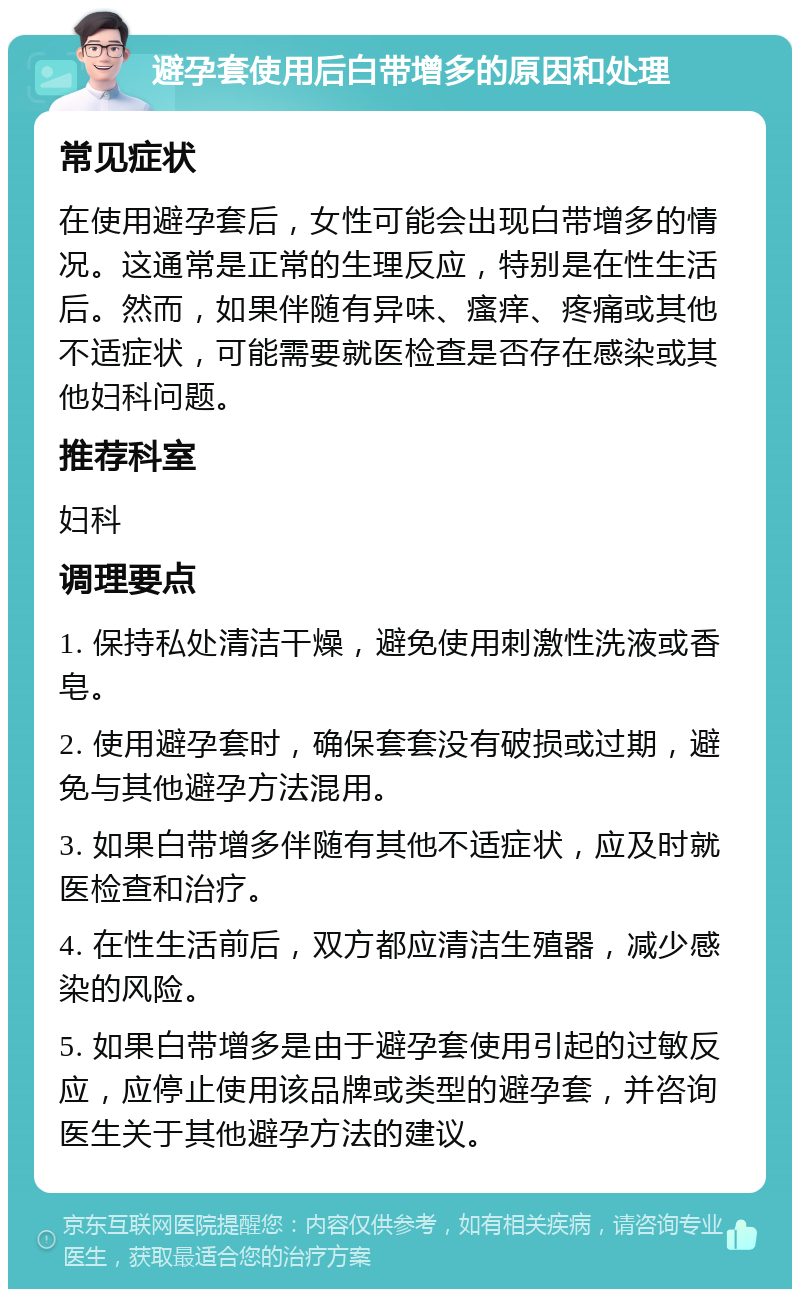 避孕套使用后白带增多的原因和处理 常见症状 在使用避孕套后，女性可能会出现白带增多的情况。这通常是正常的生理反应，特别是在性生活后。然而，如果伴随有异味、瘙痒、疼痛或其他不适症状，可能需要就医检查是否存在感染或其他妇科问题。 推荐科室 妇科 调理要点 1. 保持私处清洁干燥，避免使用刺激性洗液或香皂。 2. 使用避孕套时，确保套套没有破损或过期，避免与其他避孕方法混用。 3. 如果白带增多伴随有其他不适症状，应及时就医检查和治疗。 4. 在性生活前后，双方都应清洁生殖器，减少感染的风险。 5. 如果白带增多是由于避孕套使用引起的过敏反应，应停止使用该品牌或类型的避孕套，并咨询医生关于其他避孕方法的建议。