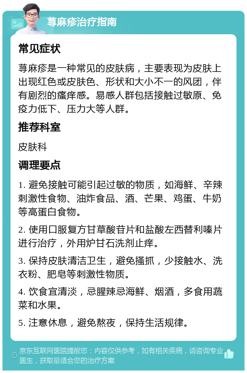 荨麻疹治疗指南 常见症状 荨麻疹是一种常见的皮肤病，主要表现为皮肤上出现红色或皮肤色、形状和大小不一的风团，伴有剧烈的瘙痒感。易感人群包括接触过敏原、免疫力低下、压力大等人群。 推荐科室 皮肤科 调理要点 1. 避免接触可能引起过敏的物质，如海鲜、辛辣刺激性食物、油炸食品、酒、芒果、鸡蛋、牛奶等高蛋白食物。 2. 使用口服复方甘草酸苷片和盐酸左西替利嗪片进行治疗，外用炉甘石洗剂止痒。 3. 保持皮肤清洁卫生，避免搔抓，少接触水、洗衣粉、肥皂等刺激性物质。 4. 饮食宜清淡，忌腥辣忌海鲜、烟酒，多食用蔬菜和水果。 5. 注意休息，避免熬夜，保持生活规律。