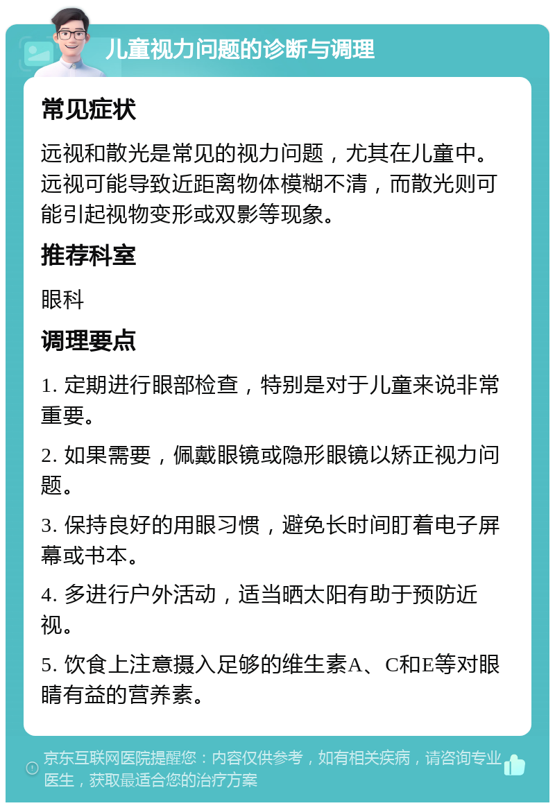 儿童视力问题的诊断与调理 常见症状 远视和散光是常见的视力问题，尤其在儿童中。远视可能导致近距离物体模糊不清，而散光则可能引起视物变形或双影等现象。 推荐科室 眼科 调理要点 1. 定期进行眼部检查，特别是对于儿童来说非常重要。 2. 如果需要，佩戴眼镜或隐形眼镜以矫正视力问题。 3. 保持良好的用眼习惯，避免长时间盯着电子屏幕或书本。 4. 多进行户外活动，适当晒太阳有助于预防近视。 5. 饮食上注意摄入足够的维生素A、C和E等对眼睛有益的营养素。