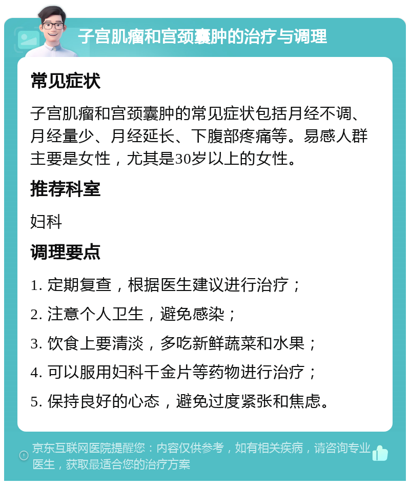 子宫肌瘤和宫颈囊肿的治疗与调理 常见症状 子宫肌瘤和宫颈囊肿的常见症状包括月经不调、月经量少、月经延长、下腹部疼痛等。易感人群主要是女性，尤其是30岁以上的女性。 推荐科室 妇科 调理要点 1. 定期复查，根据医生建议进行治疗； 2. 注意个人卫生，避免感染； 3. 饮食上要清淡，多吃新鲜蔬菜和水果； 4. 可以服用妇科千金片等药物进行治疗； 5. 保持良好的心态，避免过度紧张和焦虑。