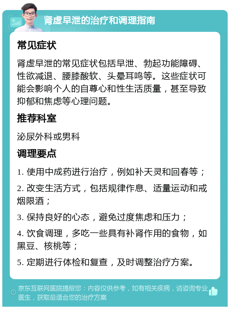 肾虚早泄的治疗和调理指南 常见症状 肾虚早泄的常见症状包括早泄、勃起功能障碍、性欲减退、腰膝酸软、头晕耳鸣等。这些症状可能会影响个人的自尊心和性生活质量，甚至导致抑郁和焦虑等心理问题。 推荐科室 泌尿外科或男科 调理要点 1. 使用中成药进行治疗，例如补天灵和回春等； 2. 改变生活方式，包括规律作息、适量运动和戒烟限酒； 3. 保持良好的心态，避免过度焦虑和压力； 4. 饮食调理，多吃一些具有补肾作用的食物，如黑豆、核桃等； 5. 定期进行体检和复查，及时调整治疗方案。