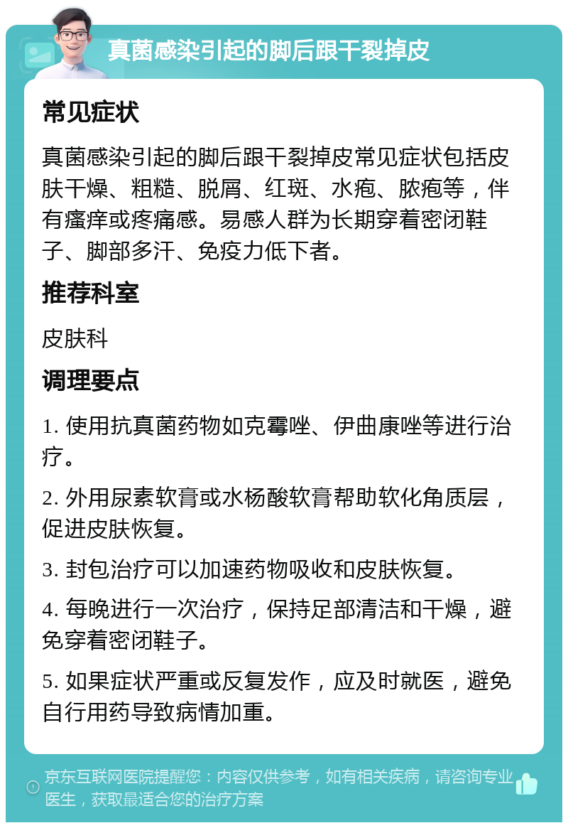 真菌感染引起的脚后跟干裂掉皮 常见症状 真菌感染引起的脚后跟干裂掉皮常见症状包括皮肤干燥、粗糙、脱屑、红斑、水疱、脓疱等，伴有瘙痒或疼痛感。易感人群为长期穿着密闭鞋子、脚部多汗、免疫力低下者。 推荐科室 皮肤科 调理要点 1. 使用抗真菌药物如克霉唑、伊曲康唑等进行治疗。 2. 外用尿素软膏或水杨酸软膏帮助软化角质层，促进皮肤恢复。 3. 封包治疗可以加速药物吸收和皮肤恢复。 4. 每晚进行一次治疗，保持足部清洁和干燥，避免穿着密闭鞋子。 5. 如果症状严重或反复发作，应及时就医，避免自行用药导致病情加重。