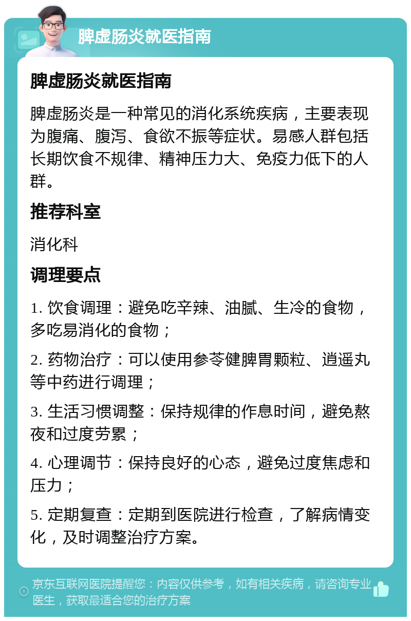 脾虚肠炎就医指南 脾虚肠炎就医指南 脾虚肠炎是一种常见的消化系统疾病，主要表现为腹痛、腹泻、食欲不振等症状。易感人群包括长期饮食不规律、精神压力大、免疫力低下的人群。 推荐科室 消化科 调理要点 1. 饮食调理：避免吃辛辣、油腻、生冷的食物，多吃易消化的食物； 2. 药物治疗：可以使用参苓健脾胃颗粒、逍遥丸等中药进行调理； 3. 生活习惯调整：保持规律的作息时间，避免熬夜和过度劳累； 4. 心理调节：保持良好的心态，避免过度焦虑和压力； 5. 定期复查：定期到医院进行检查，了解病情变化，及时调整治疗方案。