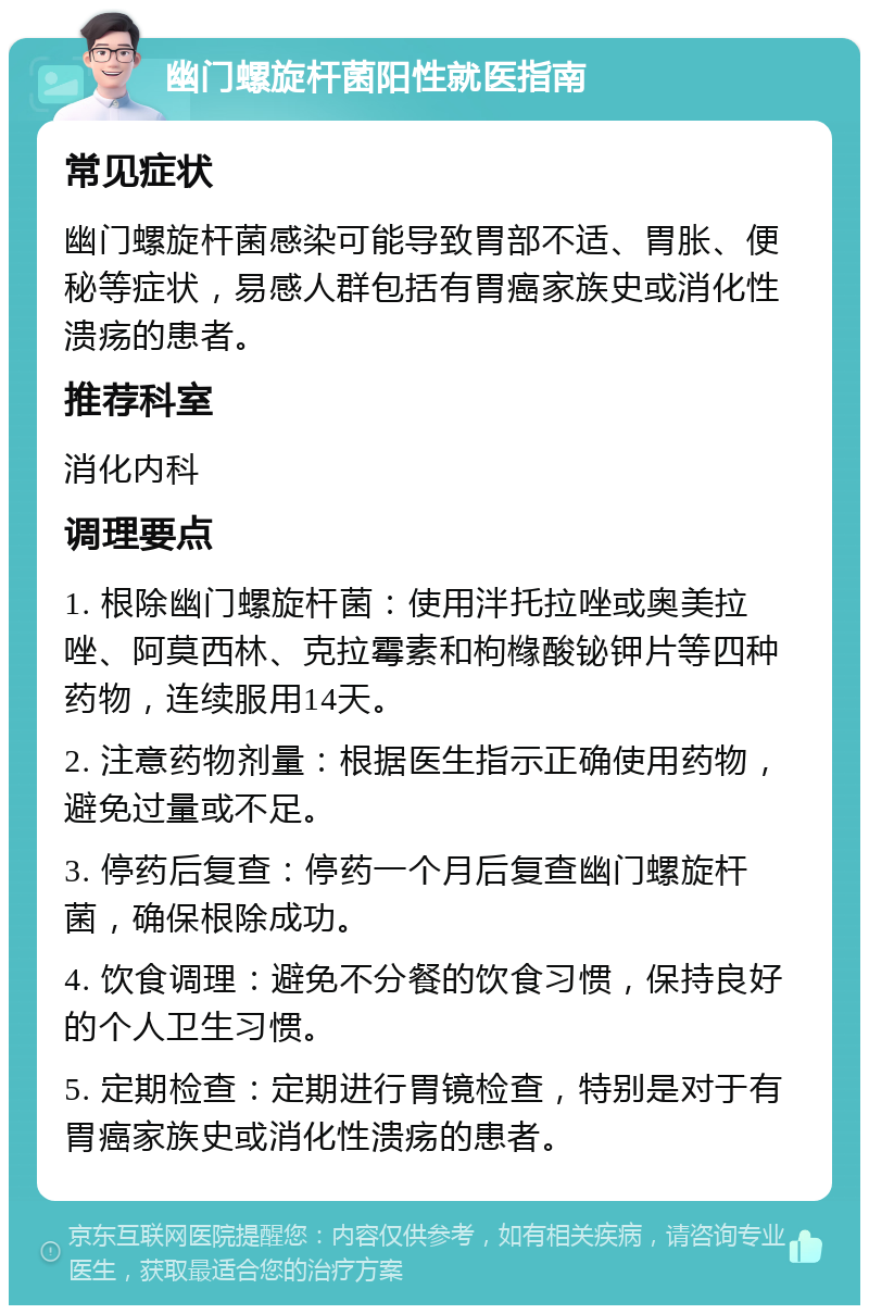 幽门螺旋杆菌阳性就医指南 常见症状 幽门螺旋杆菌感染可能导致胃部不适、胃胀、便秘等症状，易感人群包括有胃癌家族史或消化性溃疡的患者。 推荐科室 消化内科 调理要点 1. 根除幽门螺旋杆菌：使用泮托拉唑或奥美拉唑、阿莫西林、克拉霉素和枸橼酸铋钾片等四种药物，连续服用14天。 2. 注意药物剂量：根据医生指示正确使用药物，避免过量或不足。 3. 停药后复查：停药一个月后复查幽门螺旋杆菌，确保根除成功。 4. 饮食调理：避免不分餐的饮食习惯，保持良好的个人卫生习惯。 5. 定期检查：定期进行胃镜检查，特别是对于有胃癌家族史或消化性溃疡的患者。