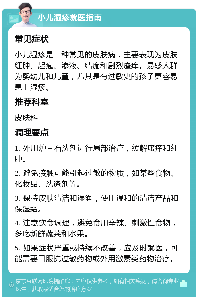 小儿湿疹就医指南 常见症状 小儿湿疹是一种常见的皮肤病，主要表现为皮肤红肿、起疱、渗液、结痂和剧烈瘙痒。易感人群为婴幼儿和儿童，尤其是有过敏史的孩子更容易患上湿疹。 推荐科室 皮肤科 调理要点 1. 外用炉甘石洗剂进行局部治疗，缓解瘙痒和红肿。 2. 避免接触可能引起过敏的物质，如某些食物、化妆品、洗涤剂等。 3. 保持皮肤清洁和湿润，使用温和的清洁产品和保湿霜。 4. 注意饮食调理，避免食用辛辣、刺激性食物，多吃新鲜蔬菜和水果。 5. 如果症状严重或持续不改善，应及时就医，可能需要口服抗过敏药物或外用激素类药物治疗。