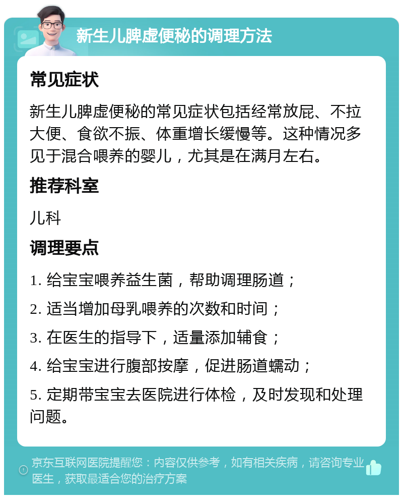 新生儿脾虚便秘的调理方法 常见症状 新生儿脾虚便秘的常见症状包括经常放屁、不拉大便、食欲不振、体重增长缓慢等。这种情况多见于混合喂养的婴儿，尤其是在满月左右。 推荐科室 儿科 调理要点 1. 给宝宝喂养益生菌，帮助调理肠道； 2. 适当增加母乳喂养的次数和时间； 3. 在医生的指导下，适量添加辅食； 4. 给宝宝进行腹部按摩，促进肠道蠕动； 5. 定期带宝宝去医院进行体检，及时发现和处理问题。