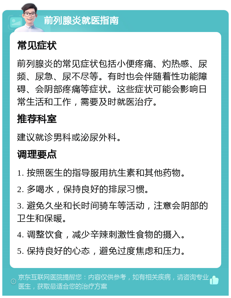 前列腺炎就医指南 常见症状 前列腺炎的常见症状包括小便疼痛、灼热感、尿频、尿急、尿不尽等。有时也会伴随着性功能障碍、会阴部疼痛等症状。这些症状可能会影响日常生活和工作，需要及时就医治疗。 推荐科室 建议就诊男科或泌尿外科。 调理要点 1. 按照医生的指导服用抗生素和其他药物。 2. 多喝水，保持良好的排尿习惯。 3. 避免久坐和长时间骑车等活动，注意会阴部的卫生和保暖。 4. 调整饮食，减少辛辣刺激性食物的摄入。 5. 保持良好的心态，避免过度焦虑和压力。