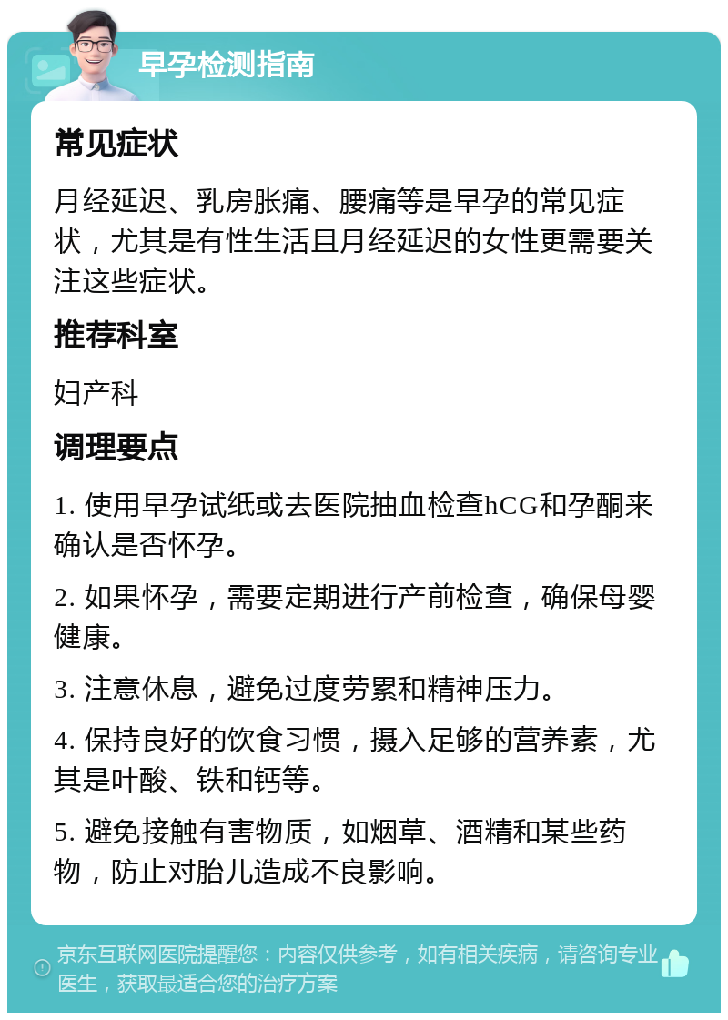 早孕检测指南 常见症状 月经延迟、乳房胀痛、腰痛等是早孕的常见症状，尤其是有性生活且月经延迟的女性更需要关注这些症状。 推荐科室 妇产科 调理要点 1. 使用早孕试纸或去医院抽血检查hCG和孕酮来确认是否怀孕。 2. 如果怀孕，需要定期进行产前检查，确保母婴健康。 3. 注意休息，避免过度劳累和精神压力。 4. 保持良好的饮食习惯，摄入足够的营养素，尤其是叶酸、铁和钙等。 5. 避免接触有害物质，如烟草、酒精和某些药物，防止对胎儿造成不良影响。