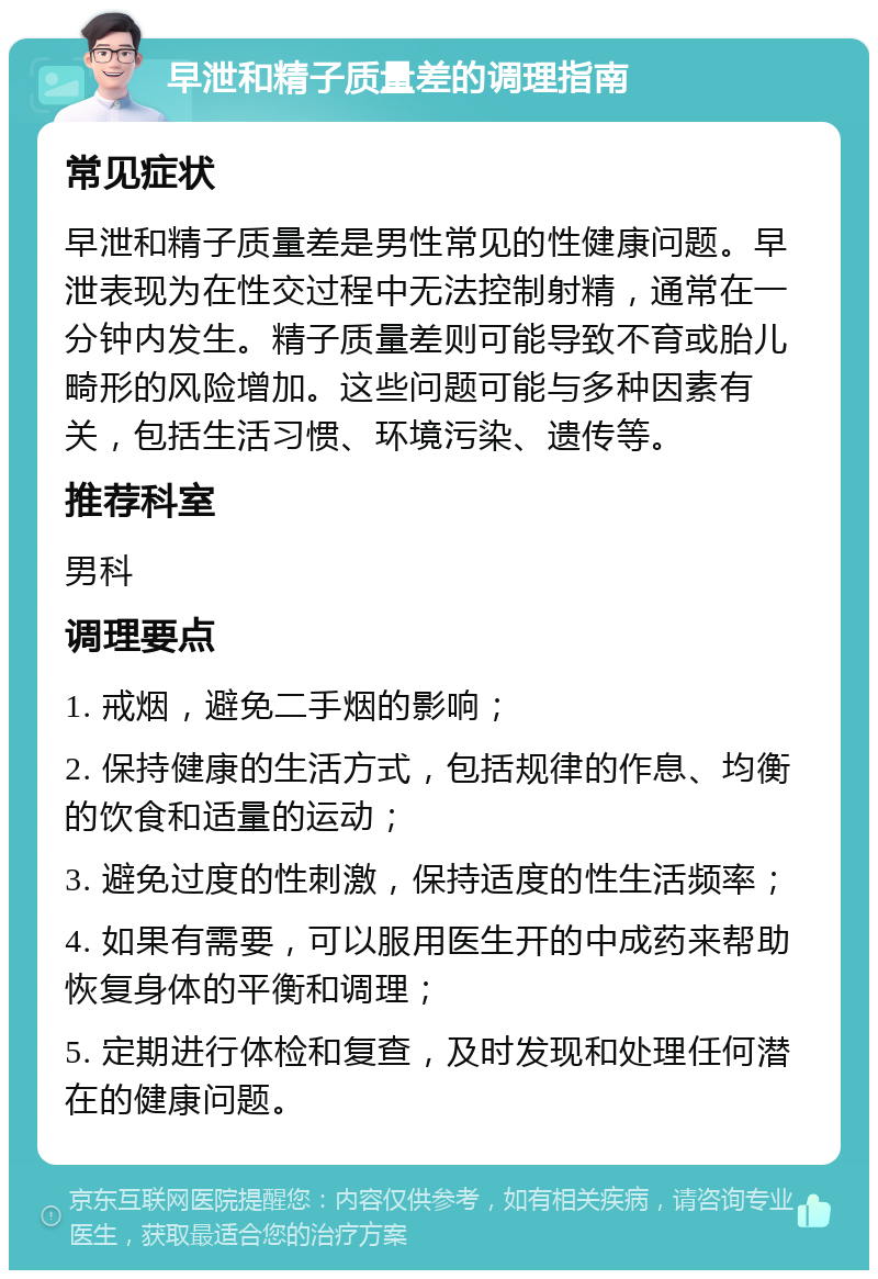 早泄和精子质量差的调理指南 常见症状 早泄和精子质量差是男性常见的性健康问题。早泄表现为在性交过程中无法控制射精，通常在一分钟内发生。精子质量差则可能导致不育或胎儿畸形的风险增加。这些问题可能与多种因素有关，包括生活习惯、环境污染、遗传等。 推荐科室 男科 调理要点 1. 戒烟，避免二手烟的影响； 2. 保持健康的生活方式，包括规律的作息、均衡的饮食和适量的运动； 3. 避免过度的性刺激，保持适度的性生活频率； 4. 如果有需要，可以服用医生开的中成药来帮助恢复身体的平衡和调理； 5. 定期进行体检和复查，及时发现和处理任何潜在的健康问题。