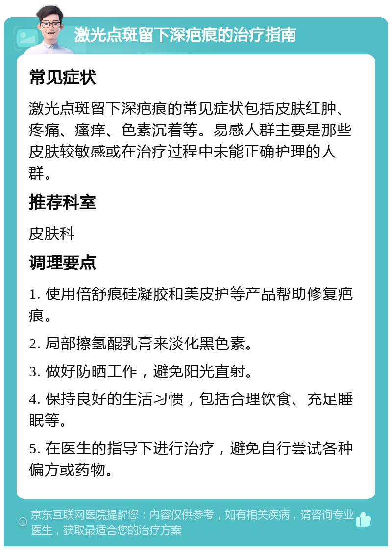 激光点斑留下深疤痕的治疗指南 常见症状 激光点斑留下深疤痕的常见症状包括皮肤红肿、疼痛、瘙痒、色素沉着等。易感人群主要是那些皮肤较敏感或在治疗过程中未能正确护理的人群。 推荐科室 皮肤科 调理要点 1. 使用倍舒痕硅凝胶和美皮护等产品帮助修复疤痕。 2. 局部擦氢醌乳膏来淡化黑色素。 3. 做好防晒工作，避免阳光直射。 4. 保持良好的生活习惯，包括合理饮食、充足睡眠等。 5. 在医生的指导下进行治疗，避免自行尝试各种偏方或药物。