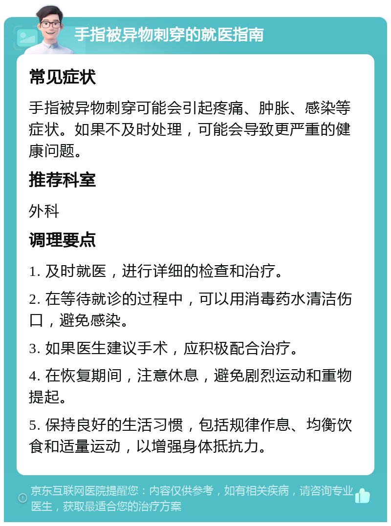 手指被异物刺穿的就医指南 常见症状 手指被异物刺穿可能会引起疼痛、肿胀、感染等症状。如果不及时处理，可能会导致更严重的健康问题。 推荐科室 外科 调理要点 1. 及时就医，进行详细的检查和治疗。 2. 在等待就诊的过程中，可以用消毒药水清洁伤口，避免感染。 3. 如果医生建议手术，应积极配合治疗。 4. 在恢复期间，注意休息，避免剧烈运动和重物提起。 5. 保持良好的生活习惯，包括规律作息、均衡饮食和适量运动，以增强身体抵抗力。