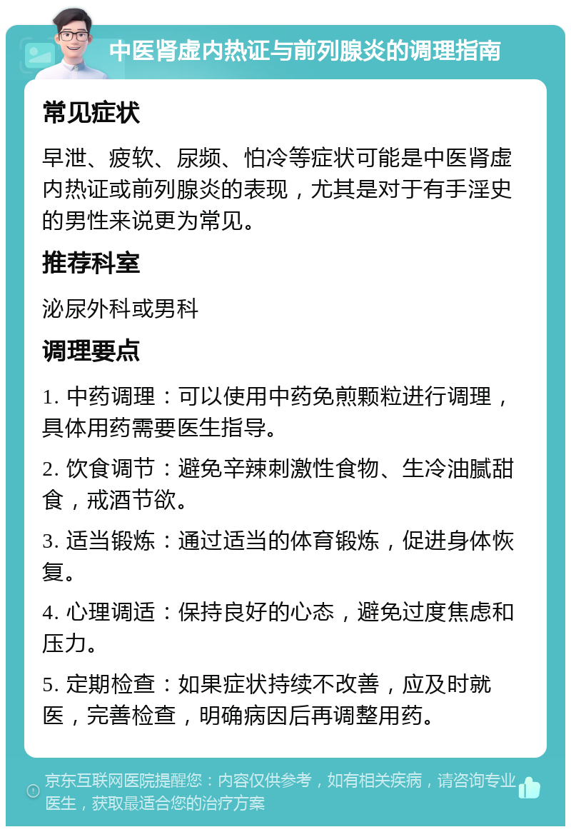 中医肾虚内热证与前列腺炎的调理指南 常见症状 早泄、疲软、尿频、怕冷等症状可能是中医肾虚内热证或前列腺炎的表现，尤其是对于有手淫史的男性来说更为常见。 推荐科室 泌尿外科或男科 调理要点 1. 中药调理：可以使用中药免煎颗粒进行调理，具体用药需要医生指导。 2. 饮食调节：避免辛辣刺激性食物、生冷油腻甜食，戒酒节欲。 3. 适当锻炼：通过适当的体育锻炼，促进身体恢复。 4. 心理调适：保持良好的心态，避免过度焦虑和压力。 5. 定期检查：如果症状持续不改善，应及时就医，完善检查，明确病因后再调整用药。