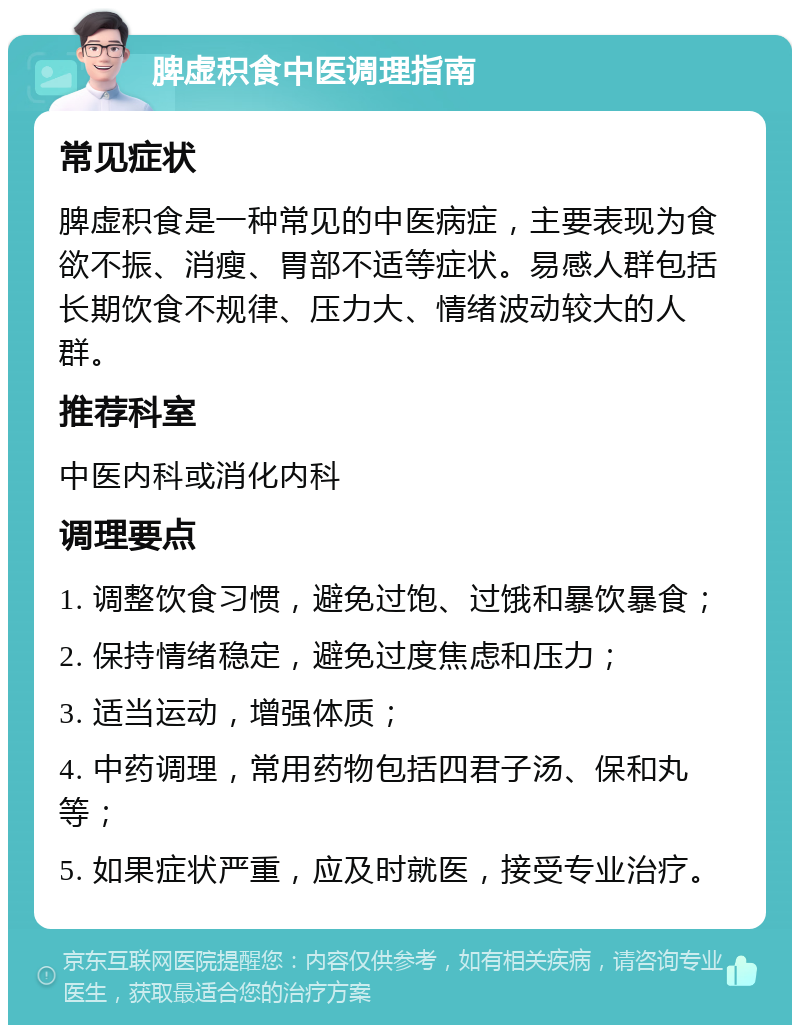 脾虚积食中医调理指南 常见症状 脾虚积食是一种常见的中医病症，主要表现为食欲不振、消瘦、胃部不适等症状。易感人群包括长期饮食不规律、压力大、情绪波动较大的人群。 推荐科室 中医内科或消化内科 调理要点 1. 调整饮食习惯，避免过饱、过饿和暴饮暴食； 2. 保持情绪稳定，避免过度焦虑和压力； 3. 适当运动，增强体质； 4. 中药调理，常用药物包括四君子汤、保和丸等； 5. 如果症状严重，应及时就医，接受专业治疗。