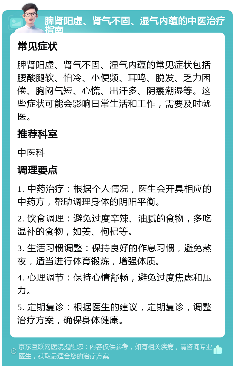 脾肾阳虚、肾气不固、湿气内蕴的中医治疗指南 常见症状 脾肾阳虚、肾气不固、湿气内蕴的常见症状包括腰酸腿软、怕冷、小便频、耳鸣、脱发、乏力困倦、胸闷气短、心慌、出汗多、阴囊潮湿等。这些症状可能会影响日常生活和工作，需要及时就医。 推荐科室 中医科 调理要点 1. 中药治疗：根据个人情况，医生会开具相应的中药方，帮助调理身体的阴阳平衡。 2. 饮食调理：避免过度辛辣、油腻的食物，多吃温补的食物，如姜、枸杞等。 3. 生活习惯调整：保持良好的作息习惯，避免熬夜，适当进行体育锻炼，增强体质。 4. 心理调节：保持心情舒畅，避免过度焦虑和压力。 5. 定期复诊：根据医生的建议，定期复诊，调整治疗方案，确保身体健康。