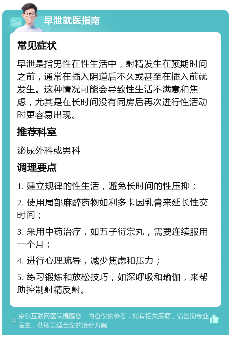 早泄就医指南 常见症状 早泄是指男性在性生活中，射精发生在预期时间之前，通常在插入阴道后不久或甚至在插入前就发生。这种情况可能会导致性生活不满意和焦虑，尤其是在长时间没有同房后再次进行性活动时更容易出现。 推荐科室 泌尿外科或男科 调理要点 1. 建立规律的性生活，避免长时间的性压抑； 2. 使用局部麻醉药物如利多卡因乳膏来延长性交时间； 3. 采用中药治疗，如五子衍宗丸，需要连续服用一个月； 4. 进行心理疏导，减少焦虑和压力； 5. 练习锻炼和放松技巧，如深呼吸和瑜伽，来帮助控制射精反射。