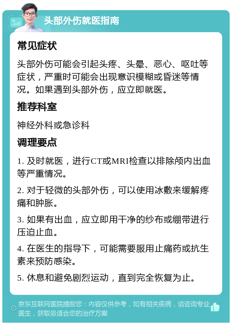 头部外伤就医指南 常见症状 头部外伤可能会引起头疼、头晕、恶心、呕吐等症状，严重时可能会出现意识模糊或昏迷等情况。如果遇到头部外伤，应立即就医。 推荐科室 神经外科或急诊科 调理要点 1. 及时就医，进行CT或MRI检查以排除颅内出血等严重情况。 2. 对于轻微的头部外伤，可以使用冰敷来缓解疼痛和肿胀。 3. 如果有出血，应立即用干净的纱布或绷带进行压迫止血。 4. 在医生的指导下，可能需要服用止痛药或抗生素来预防感染。 5. 休息和避免剧烈运动，直到完全恢复为止。