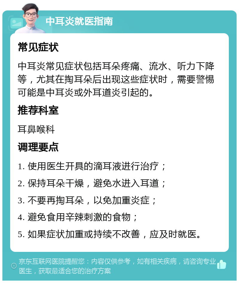 中耳炎就医指南 常见症状 中耳炎常见症状包括耳朵疼痛、流水、听力下降等，尤其在掏耳朵后出现这些症状时，需要警惕可能是中耳炎或外耳道炎引起的。 推荐科室 耳鼻喉科 调理要点 1. 使用医生开具的滴耳液进行治疗； 2. 保持耳朵干燥，避免水进入耳道； 3. 不要再掏耳朵，以免加重炎症； 4. 避免食用辛辣刺激的食物； 5. 如果症状加重或持续不改善，应及时就医。