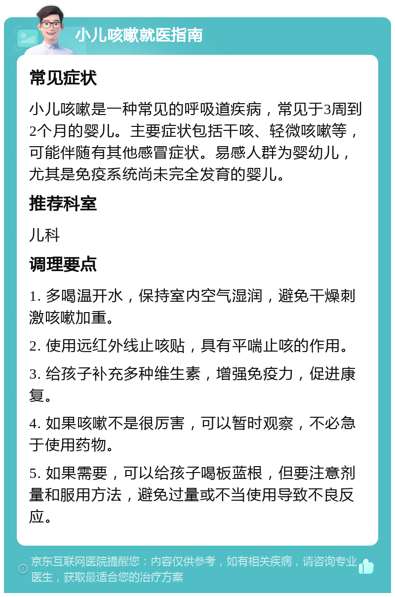 小儿咳嗽就医指南 常见症状 小儿咳嗽是一种常见的呼吸道疾病，常见于3周到2个月的婴儿。主要症状包括干咳、轻微咳嗽等，可能伴随有其他感冒症状。易感人群为婴幼儿，尤其是免疫系统尚未完全发育的婴儿。 推荐科室 儿科 调理要点 1. 多喝温开水，保持室内空气湿润，避免干燥刺激咳嗽加重。 2. 使用远红外线止咳贴，具有平喘止咳的作用。 3. 给孩子补充多种维生素，增强免疫力，促进康复。 4. 如果咳嗽不是很厉害，可以暂时观察，不必急于使用药物。 5. 如果需要，可以给孩子喝板蓝根，但要注意剂量和服用方法，避免过量或不当使用导致不良反应。