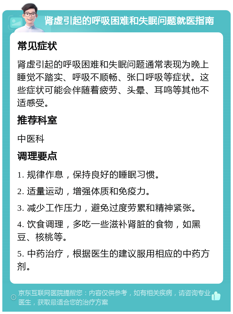 肾虚引起的呼吸困难和失眠问题就医指南 常见症状 肾虚引起的呼吸困难和失眠问题通常表现为晚上睡觉不踏实、呼吸不顺畅、张口呼吸等症状。这些症状可能会伴随着疲劳、头晕、耳鸣等其他不适感受。 推荐科室 中医科 调理要点 1. 规律作息，保持良好的睡眠习惯。 2. 适量运动，增强体质和免疫力。 3. 减少工作压力，避免过度劳累和精神紧张。 4. 饮食调理，多吃一些滋补肾脏的食物，如黑豆、核桃等。 5. 中药治疗，根据医生的建议服用相应的中药方剂。