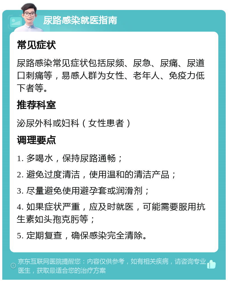 尿路感染就医指南 常见症状 尿路感染常见症状包括尿频、尿急、尿痛、尿道口刺痛等，易感人群为女性、老年人、免疫力低下者等。 推荐科室 泌尿外科或妇科（女性患者） 调理要点 1. 多喝水，保持尿路通畅； 2. 避免过度清洁，使用温和的清洁产品； 3. 尽量避免使用避孕套或润滑剂； 4. 如果症状严重，应及时就医，可能需要服用抗生素如头孢克肟等； 5. 定期复查，确保感染完全清除。