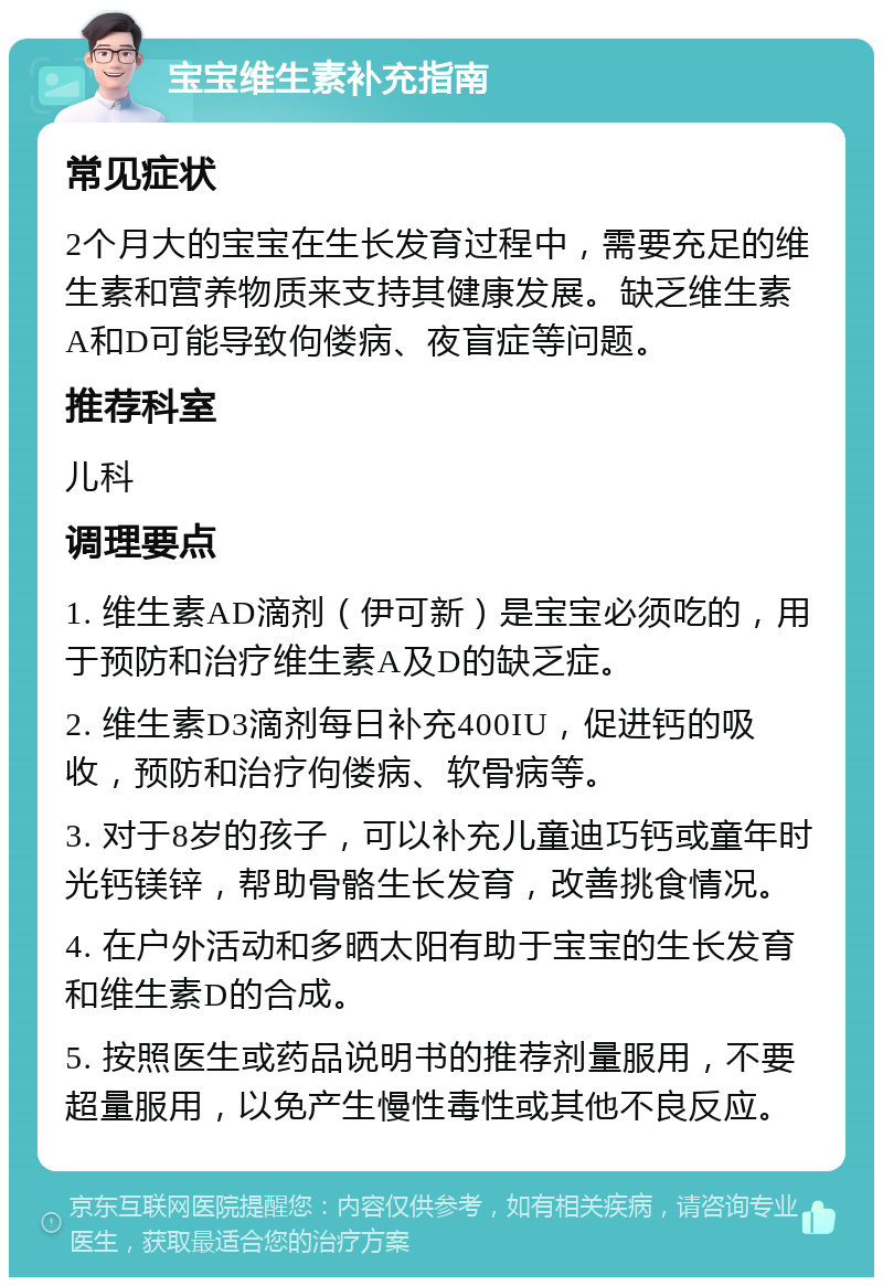 宝宝维生素补充指南 常见症状 2个月大的宝宝在生长发育过程中，需要充足的维生素和营养物质来支持其健康发展。缺乏维生素A和D可能导致佝偻病、夜盲症等问题。 推荐科室 儿科 调理要点 1. 维生素AD滴剂（伊可新）是宝宝必须吃的，用于预防和治疗维生素A及D的缺乏症。 2. 维生素D3滴剂每日补充400IU，促进钙的吸收，预防和治疗佝偻病、软骨病等。 3. 对于8岁的孩子，可以补充儿童迪巧钙或童年时光钙镁锌，帮助骨骼生长发育，改善挑食情况。 4. 在户外活动和多晒太阳有助于宝宝的生长发育和维生素D的合成。 5. 按照医生或药品说明书的推荐剂量服用，不要超量服用，以免产生慢性毒性或其他不良反应。