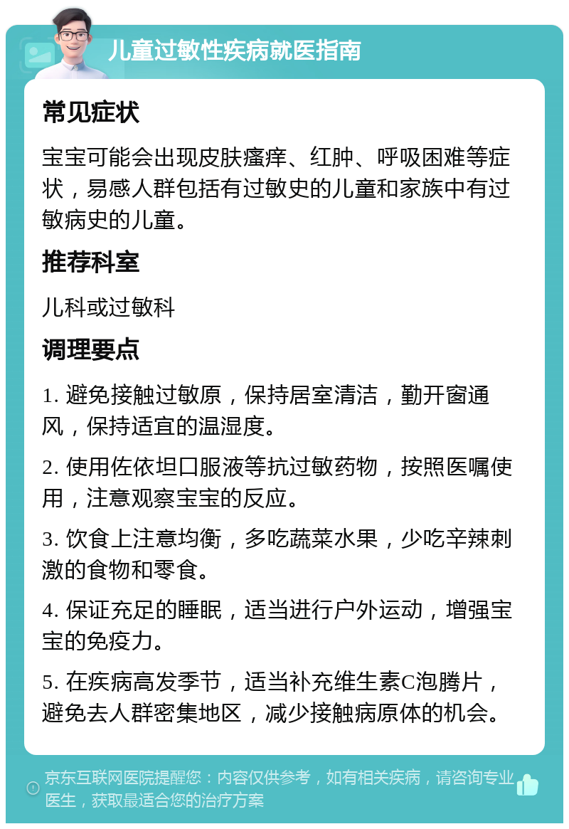 儿童过敏性疾病就医指南 常见症状 宝宝可能会出现皮肤瘙痒、红肿、呼吸困难等症状，易感人群包括有过敏史的儿童和家族中有过敏病史的儿童。 推荐科室 儿科或过敏科 调理要点 1. 避免接触过敏原，保持居室清洁，勤开窗通风，保持适宜的温湿度。 2. 使用佐依坦口服液等抗过敏药物，按照医嘱使用，注意观察宝宝的反应。 3. 饮食上注意均衡，多吃蔬菜水果，少吃辛辣刺激的食物和零食。 4. 保证充足的睡眠，适当进行户外运动，增强宝宝的免疫力。 5. 在疾病高发季节，适当补充维生素C泡腾片，避免去人群密集地区，减少接触病原体的机会。