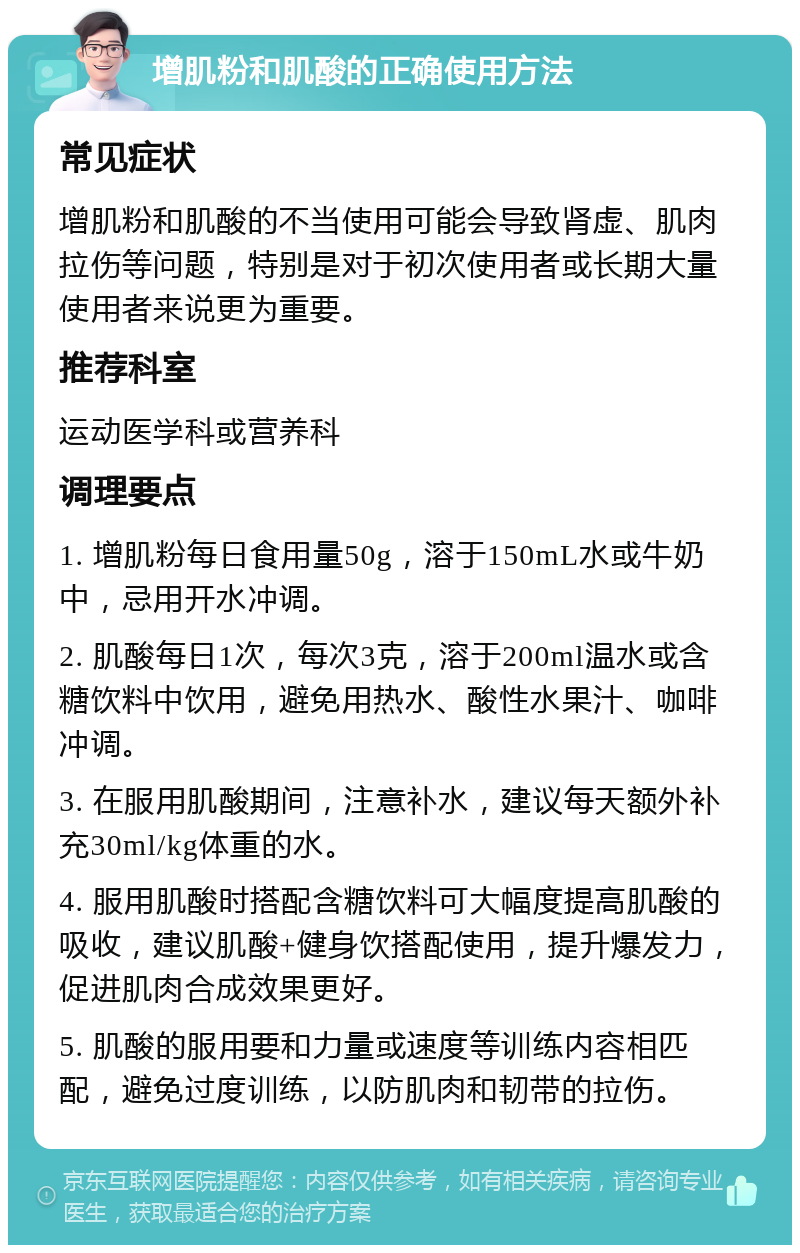 增肌粉和肌酸的正确使用方法 常见症状 增肌粉和肌酸的不当使用可能会导致肾虚、肌肉拉伤等问题，特别是对于初次使用者或长期大量使用者来说更为重要。 推荐科室 运动医学科或营养科 调理要点 1. 增肌粉每日食用量50g，溶于150mL水或牛奶中，忌用开水冲调。 2. 肌酸每日1次，每次3克，溶于200ml温水或含糖饮料中饮用，避免用热水、酸性水果汁、咖啡冲调。 3. 在服用肌酸期间，注意补水，建议每天额外补充30ml/kg体重的水。 4. 服用肌酸时搭配含糖饮料可大幅度提高肌酸的吸收，建议肌酸+健身饮搭配使用，提升爆发力，促进肌肉合成效果更好。 5. 肌酸的服用要和力量或速度等训练内容相匹配，避免过度训练，以防肌肉和韧带的拉伤。