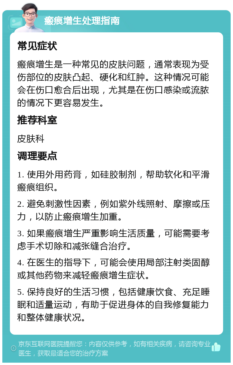 瘢痕增生处理指南 常见症状 瘢痕增生是一种常见的皮肤问题，通常表现为受伤部位的皮肤凸起、硬化和红肿。这种情况可能会在伤口愈合后出现，尤其是在伤口感染或流脓的情况下更容易发生。 推荐科室 皮肤科 调理要点 1. 使用外用药膏，如硅胶制剂，帮助软化和平滑瘢痕组织。 2. 避免刺激性因素，例如紫外线照射、摩擦或压力，以防止瘢痕增生加重。 3. 如果瘢痕增生严重影响生活质量，可能需要考虑手术切除和减张缝合治疗。 4. 在医生的指导下，可能会使用局部注射类固醇或其他药物来减轻瘢痕增生症状。 5. 保持良好的生活习惯，包括健康饮食、充足睡眠和适量运动，有助于促进身体的自我修复能力和整体健康状况。