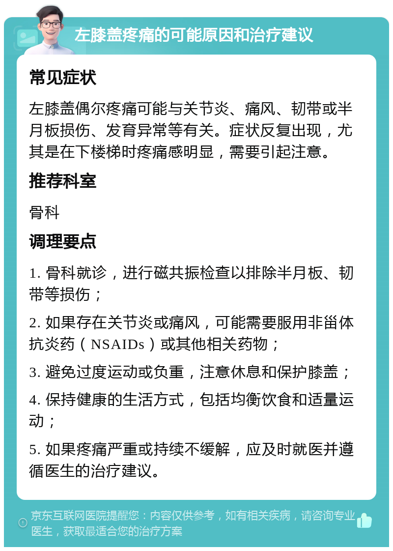 左膝盖疼痛的可能原因和治疗建议 常见症状 左膝盖偶尔疼痛可能与关节炎、痛风、韧带或半月板损伤、发育异常等有关。症状反复出现，尤其是在下楼梯时疼痛感明显，需要引起注意。 推荐科室 骨科 调理要点 1. 骨科就诊，进行磁共振检查以排除半月板、韧带等损伤； 2. 如果存在关节炎或痛风，可能需要服用非甾体抗炎药（NSAIDs）或其他相关药物； 3. 避免过度运动或负重，注意休息和保护膝盖； 4. 保持健康的生活方式，包括均衡饮食和适量运动； 5. 如果疼痛严重或持续不缓解，应及时就医并遵循医生的治疗建议。