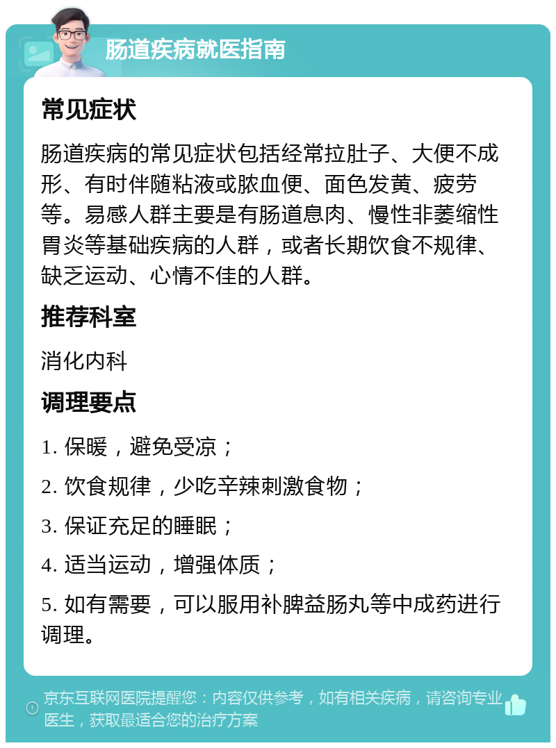 肠道疾病就医指南 常见症状 肠道疾病的常见症状包括经常拉肚子、大便不成形、有时伴随粘液或脓血便、面色发黄、疲劳等。易感人群主要是有肠道息肉、慢性非萎缩性胃炎等基础疾病的人群，或者长期饮食不规律、缺乏运动、心情不佳的人群。 推荐科室 消化内科 调理要点 1. 保暖，避免受凉； 2. 饮食规律，少吃辛辣刺激食物； 3. 保证充足的睡眠； 4. 适当运动，增强体质； 5. 如有需要，可以服用补脾益肠丸等中成药进行调理。