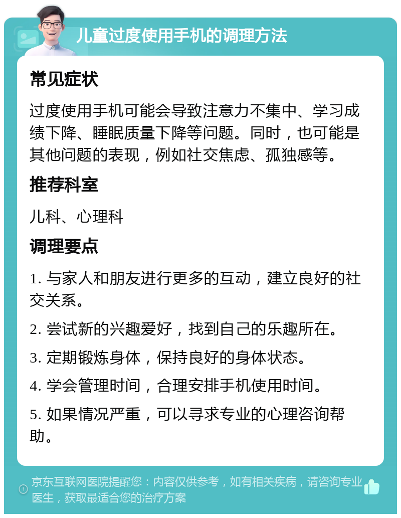 儿童过度使用手机的调理方法 常见症状 过度使用手机可能会导致注意力不集中、学习成绩下降、睡眠质量下降等问题。同时，也可能是其他问题的表现，例如社交焦虑、孤独感等。 推荐科室 儿科、心理科 调理要点 1. 与家人和朋友进行更多的互动，建立良好的社交关系。 2. 尝试新的兴趣爱好，找到自己的乐趣所在。 3. 定期锻炼身体，保持良好的身体状态。 4. 学会管理时间，合理安排手机使用时间。 5. 如果情况严重，可以寻求专业的心理咨询帮助。