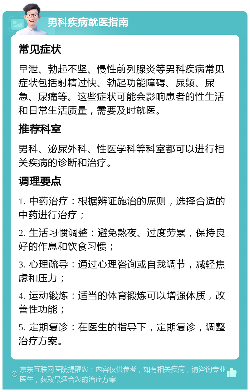 男科疾病就医指南 常见症状 早泄、勃起不坚、慢性前列腺炎等男科疾病常见症状包括射精过快、勃起功能障碍、尿频、尿急、尿痛等。这些症状可能会影响患者的性生活和日常生活质量，需要及时就医。 推荐科室 男科、泌尿外科、性医学科等科室都可以进行相关疾病的诊断和治疗。 调理要点 1. 中药治疗：根据辨证施治的原则，选择合适的中药进行治疗； 2. 生活习惯调整：避免熬夜、过度劳累，保持良好的作息和饮食习惯； 3. 心理疏导：通过心理咨询或自我调节，减轻焦虑和压力； 4. 运动锻炼：适当的体育锻炼可以增强体质，改善性功能； 5. 定期复诊：在医生的指导下，定期复诊，调整治疗方案。